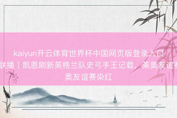kaiyun开云体育世界杯中国网页版登录入口 体坛联播|凯恩刷新英格兰队史弓手王记载,莱奥友谊赛染红