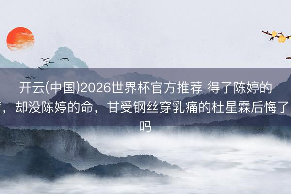 开云(中国)2026世界杯官方推荐 得了陈婷的病，却没陈婷的命，甘受钢丝穿乳痛的杜星霖后悔了吗