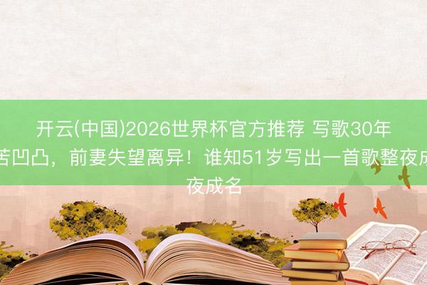 开云(中国)2026世界杯官方推荐 写歌30年坚苦凹凸，前妻失望离异！谁知51岁写出一首歌整夜成名