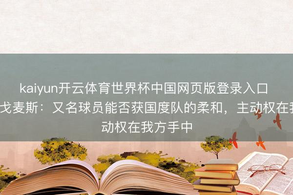 kaiyun开云体育世界杯中国网页版登录入口 安赫尔·戈麦斯：又名球员能否获国度队的柔和，主动权在我方手中