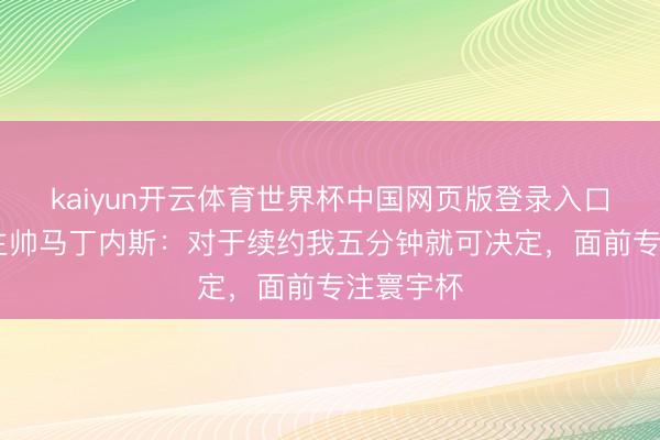 kaiyun开云体育世界杯中国网页版登录入口 葡萄牙主帅马丁内斯：对于续约我五分钟就可决定，面前专注寰宇杯