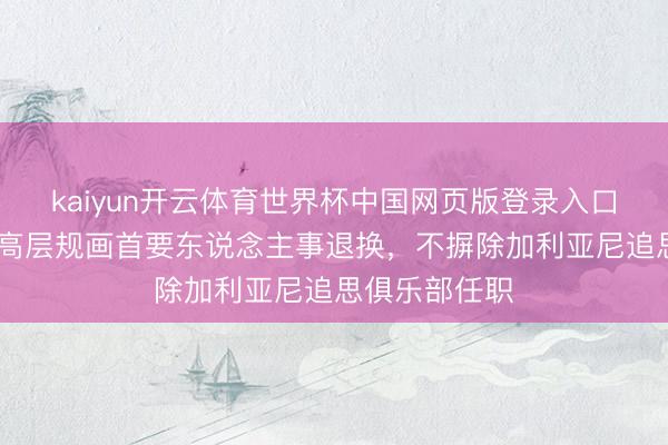 kaiyun开云体育世界杯中国网页版登录入口 跟队：米兰高层规画首要东说念主事退换，不摒除加利亚尼追思俱乐部任职