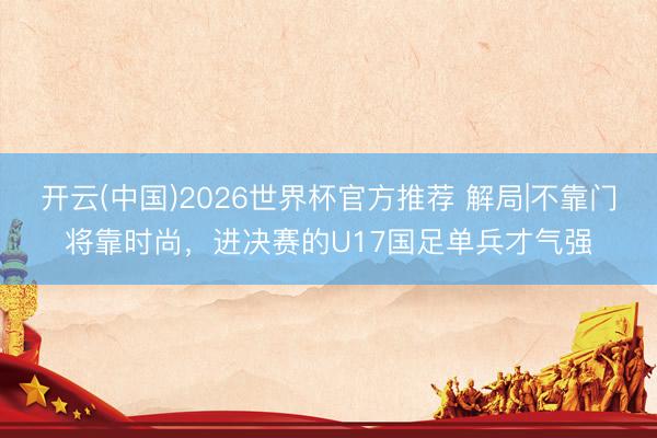 开云(中国)2026世界杯官方推荐 解局|不靠门将靠时尚，进决赛的U17国足单兵才气强