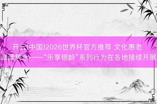 开云(中国)2026世界杯官方推荐 文化惠老 津津隽永——“乐享银龄”系列行为在各地接续开展
