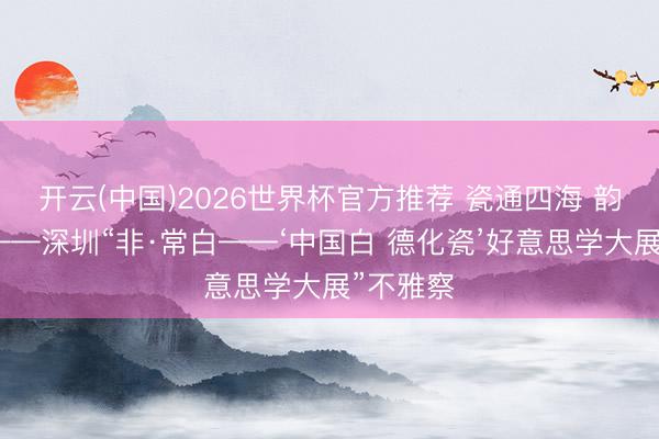 开云(中国)2026世界杯官方推荐 瓷通四海 韵贯古今——深圳“非·常白——‘中国白 德化瓷’好意思学大展”不雅察