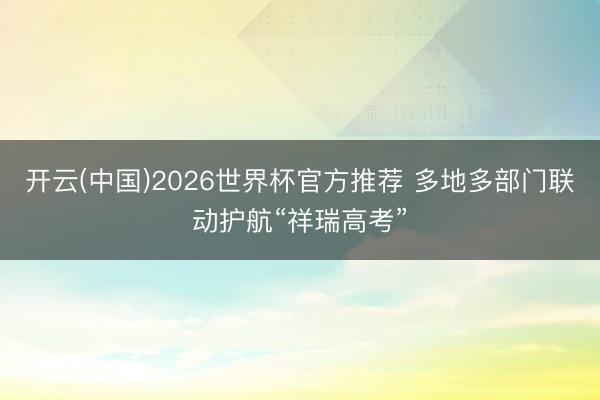 开云(中国)2026世界杯官方推荐 多地多部门联动护航“祥瑞高考”