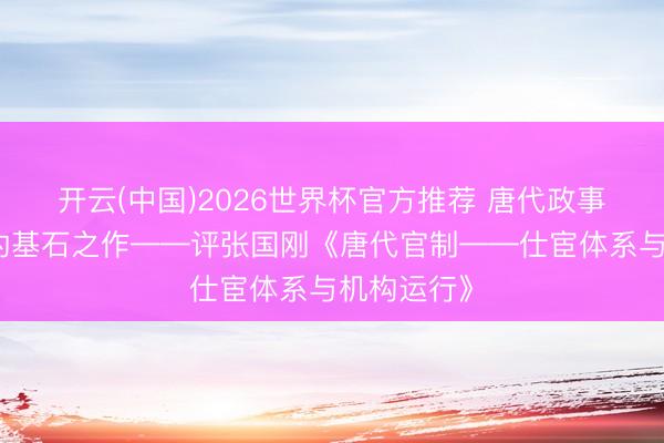开云(中国)2026世界杯官方推荐 唐代政事轨制议论的基石之作——评张国刚《唐代官制——仕宦体系与机构运行》
