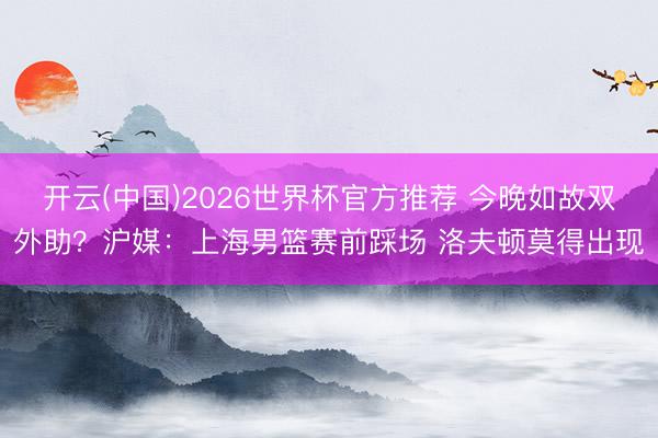 开云(中国)2026世界杯官方推荐 今晚如故双外助？沪媒：上海男篮赛前踩场 洛夫顿莫得出现