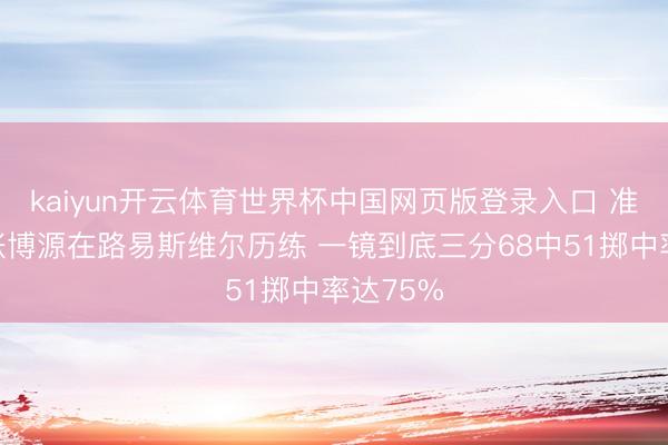kaiyun开云体育世界杯中国网页版登录入口 准不准?张博源在路易斯维尔历练 一镜到底三分68中51掷中率达75%