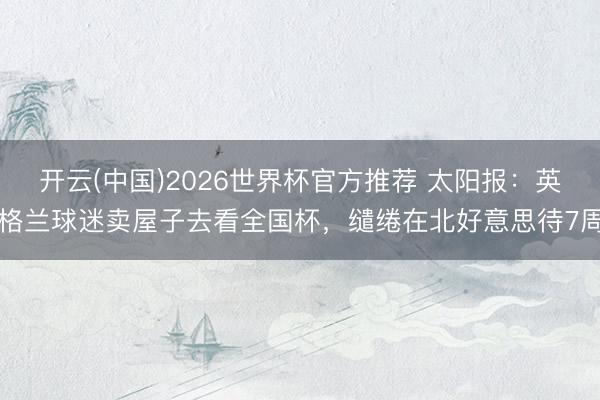 开云(中国)2026世界杯官方推荐 太阳报:英格兰球迷卖屋子去看全国杯,缱绻在北好意思待7周