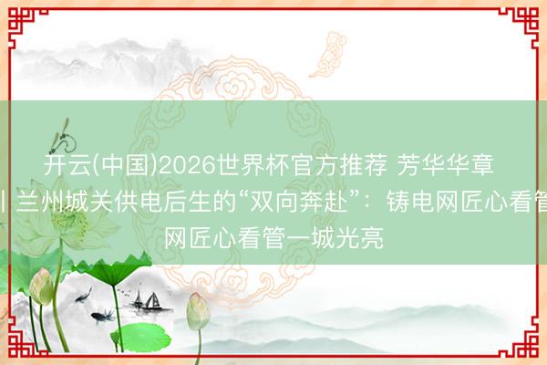 开云(中国)2026世界杯官方推荐 芳华华章 丝路逐光丨兰州城关供电后生的“双向奔赴”:铸电网匠心看管一城光亮