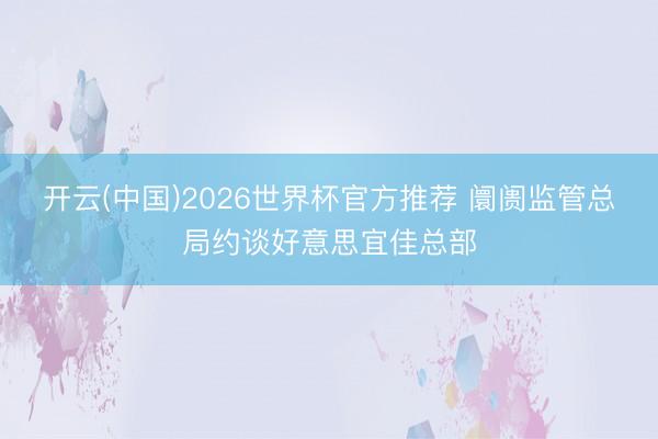 开云(中国)2026世界杯官方推荐 阛阓监管总局约谈好意思宜佳总部