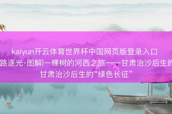 kaiyun开云体育世界杯中国网页版登录入口 芳华华章 丝路逐光·图解|一棵树的河西之旅——甘肃治沙后生的“绿色长征”
