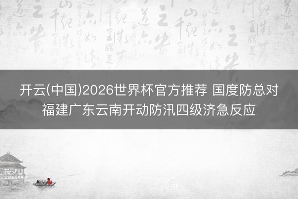 开云(中国)2026世界杯官方推荐 国度防总对福建广东云南开动防汛四级济急反应