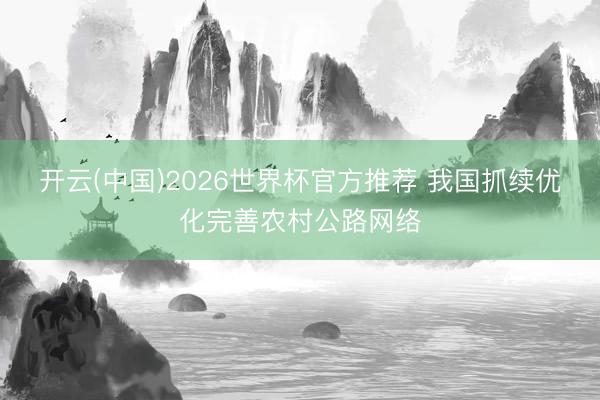 开云(中国)2026世界杯官方推荐 我国抓续优化完善农村公路网络