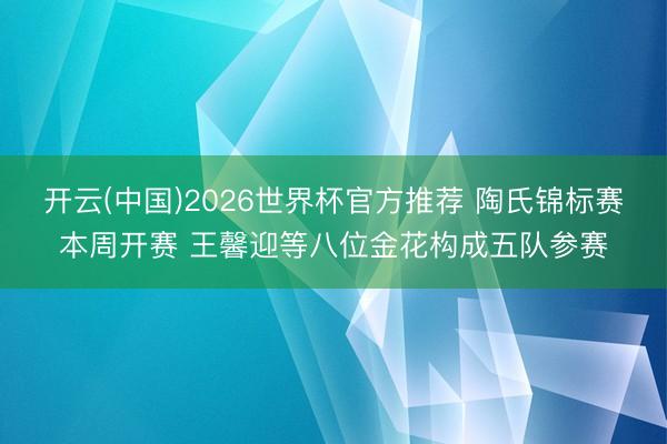 开云(中国)2026世界杯官方推荐 陶氏锦标赛本周开赛 王馨迎等八位金花构成五队参赛