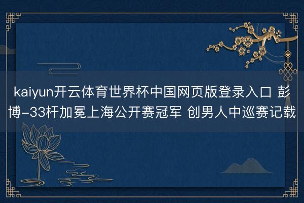 kaiyun开云体育世界杯中国网页版登录入口 彭博-33杆加冕上海公开赛冠军 创男人中巡赛记载