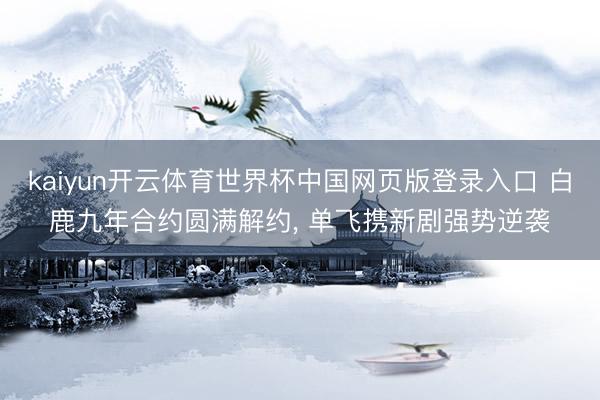 kaiyun开云体育世界杯中国网页版登录入口 白鹿九年合约圆满解约， 单飞携新剧强势逆袭