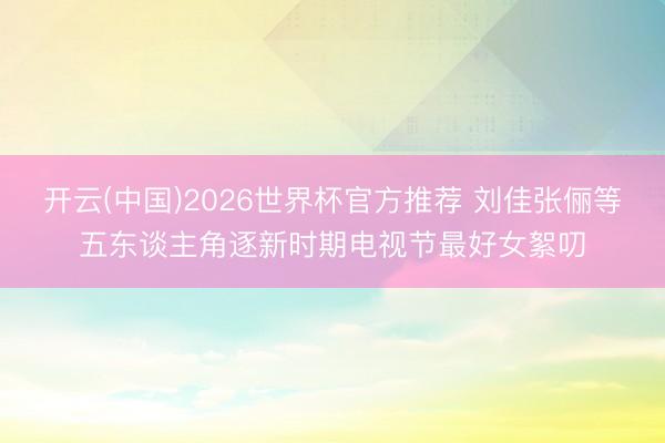 开云(中国)2026世界杯官方推荐 刘佳张俪等五东谈主角逐新时期电视节最好女絮叨