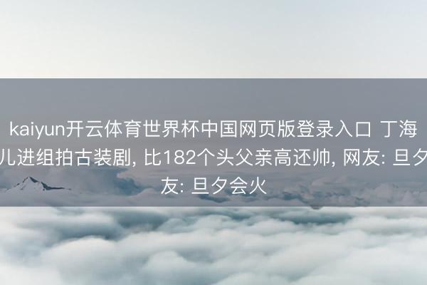 kaiyun开云体育世界杯中国网页版登录入口 丁海峰女儿进组拍古装剧， 比182个头父亲高还帅， 网友: 旦夕会火