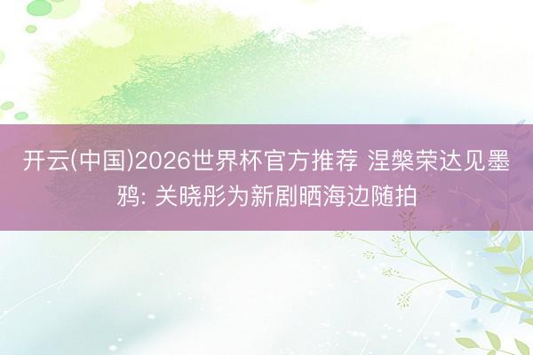 开云(中国)2026世界杯官方推荐 涅槃荣达见墨鸦: 关晓彤为新剧晒海边随拍