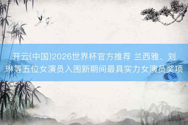 开云(中国)2026世界杯官方推荐 兰西雅、刘琳等五位女演员入围新期间最具实力女演员奖项