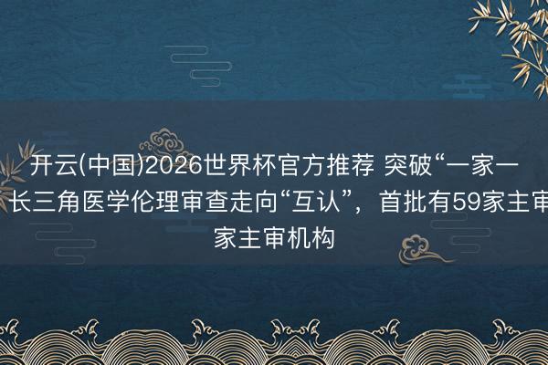 开云(中国)2026世界杯官方推荐 突破“一家一审”！长三角医学伦理审查走向“互认”，首批有59家主审机构