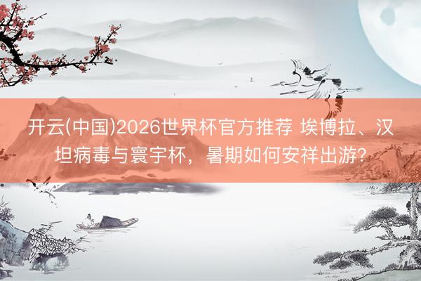 开云(中国)2026世界杯官方推荐 埃博拉、汉坦病毒与寰宇杯,暑期如何安祥出游?