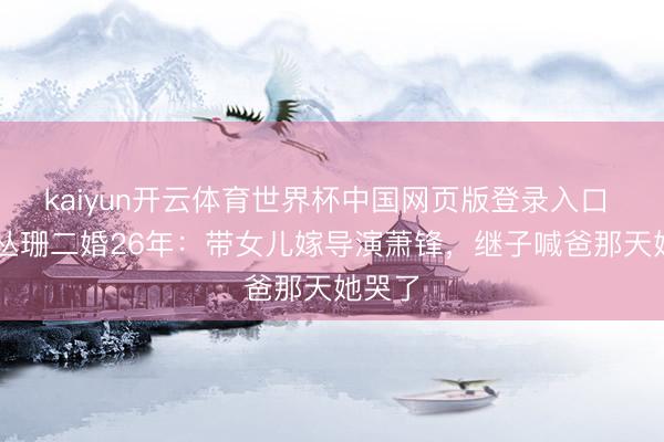kaiyun开云体育世界杯中国网页版登录入口 63岁丛珊二婚26年:带女儿嫁导演萧锋,继子喊爸那天她哭了