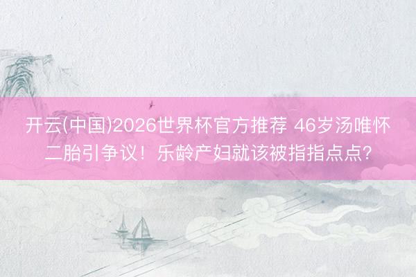 开云(中国)2026世界杯官方推荐 46岁汤唯怀二胎引争议！乐龄产妇就该被指指点点？