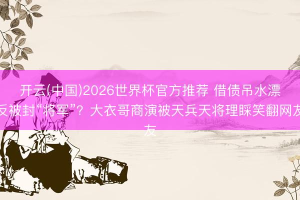 开云(中国)2026世界杯官方推荐 借债吊水漂反被封“将军”？大衣哥商演被天兵天将理睬笑翻网友