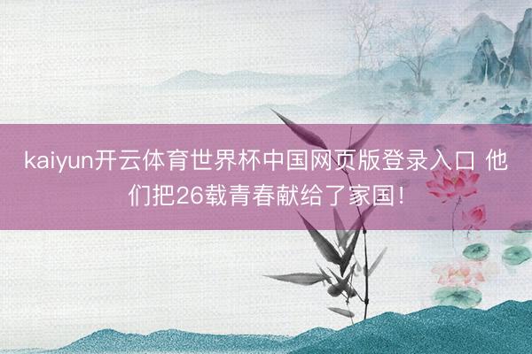 kaiyun开云体育世界杯中国网页版登录入口 他们把26载青春献给了家国！