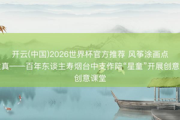 开云(中国)2026世界杯官方推荐 风筝涂画点亮童真——百年东谈主寿烟台中支作陪“星童”开展创意课堂