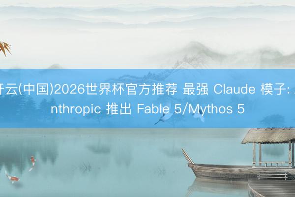 开云(中国)2026世界杯官方推荐 最强 Claude 模子: Anthropic 推出 Fable 5/Mythos 5
