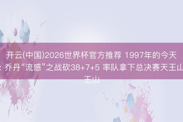 开云(中国)2026世界杯官方推荐 1997年的今天: 乔丹“流感”之战砍38+7+5 率队拿下总决赛天王山