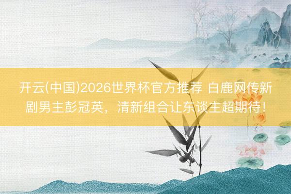 开云(中国)2026世界杯官方推荐 白鹿网传新剧男主彭冠英，清新组合让东谈主超期待！