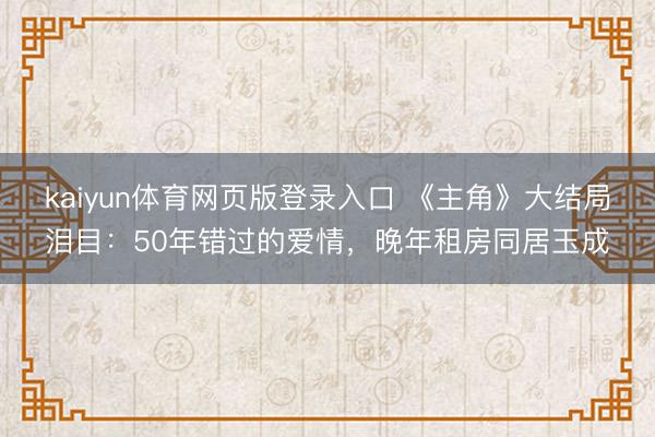 kaiyun体育网页版登录入口 《主角》大结局泪目:50年错过的爱情,晚年租房同居玉成