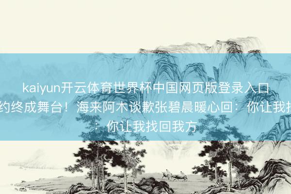 kaiyun开云体育世界杯中国网页版登录入口 三次邀约终成舞台！海来阿木谈歉张碧晨暖心回：你让我找回我方