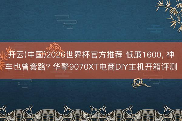 开云(中国)2026世界杯官方推荐 低廉1600, 神车也曾套路? 华擎9070XT电商DIY主机开箱评测