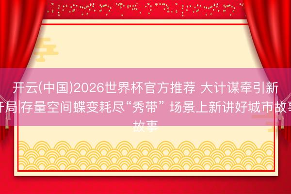开云(中国)2026世界杯官方推荐 大计谋牵引新开局|存量空间蝶变耗尽“秀带” 场景上新讲好城市故事