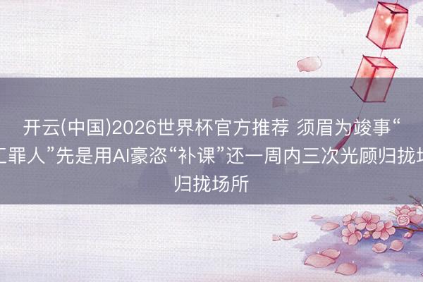 开云(中国)2026世界杯官方推荐 须眉为竣事“竣工罪人”先是用AI豪恣“补课”还一周内三次光顾归拢场所