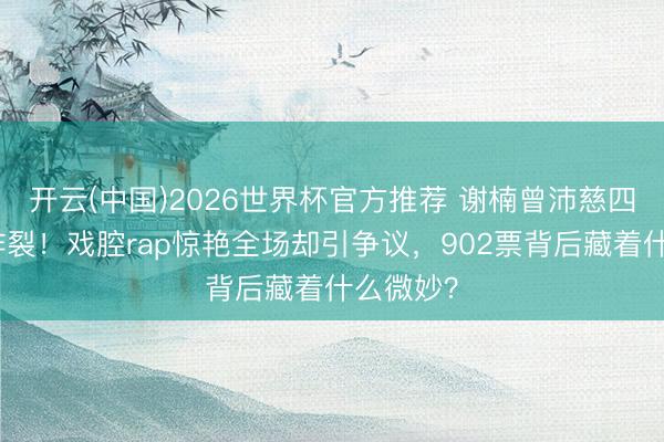 开云(中国)2026世界杯官方推荐 谢楠曾沛慈四公舞台炸裂！戏腔rap惊艳全场却引争议，902票背后藏着什么微妙？