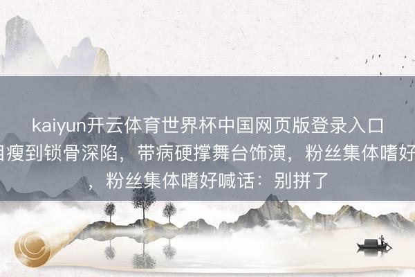 kaiyun开云体育世界杯中国网页版登录入口 曾沛慈录节目瘦到锁骨深陷,带病硬撑舞台饰演,粉丝集体嗜好喊话:别拼了