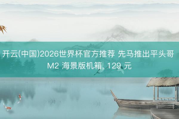 开云(中国)2026世界杯官方推荐 先马推出平头哥 M2 海景版机箱， 129 元