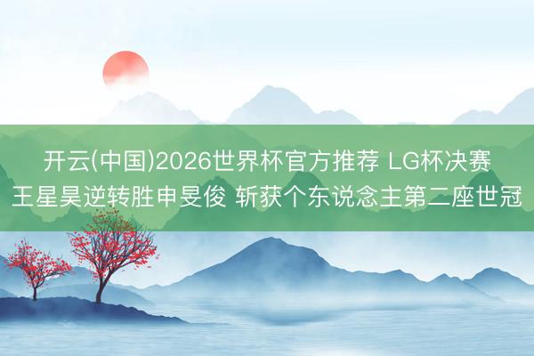 开云(中国)2026世界杯官方推荐 LG杯决赛王星昊逆转胜申旻俊 斩获个东说念主第二座世冠