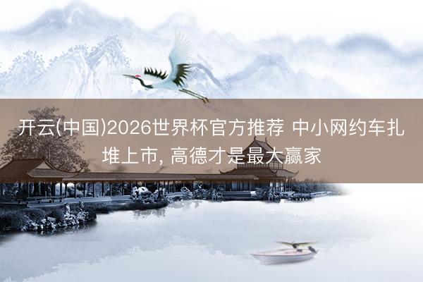 开云(中国)2026世界杯官方推荐 中小网约车扎堆上市, 高德才是最大赢家