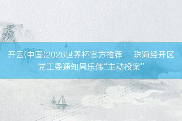 开云(中国)2026世界杯官方推荐 珠海经开区党工委通知周乐伟“主动投案”