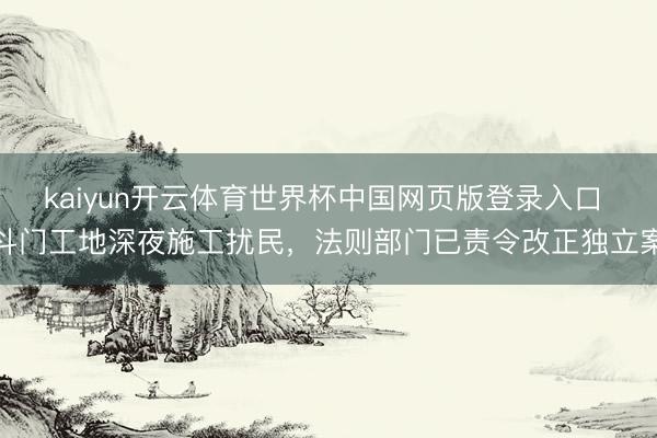 kaiyun开云体育世界杯中国网页版登录入口 斗门工地深夜施工扰民，法则部门已责令改正独立案