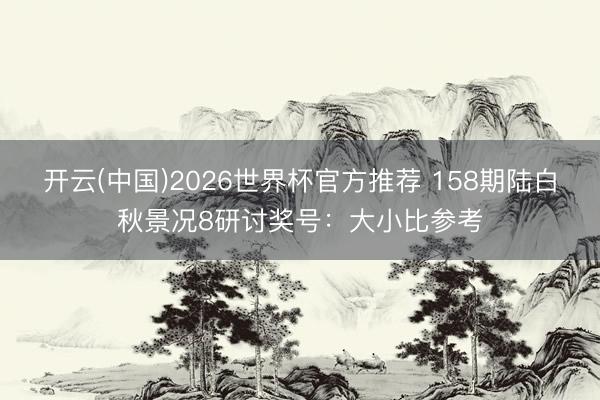 开云(中国)2026世界杯官方推荐 158期陆白秋景况8研讨奖号：大小比参考