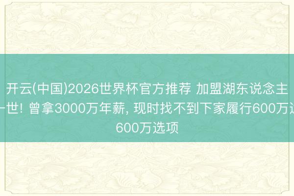 开云(中国)2026世界杯官方推荐 加盟湖东说念主毁一世! 曾拿3000万年薪, 现时找不到下家履行600万选项
